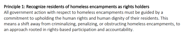 Principle 1: Recognize residents of homeless encampments as rights holders All government action with respect to homeless encampments must be guided by a commitment to upholding the human rights and human dignity of their residents. This means a shift away from criminalizing, penalizing, or obstructing homeless encampments, to an approach rooted in rights-based participation and accountability. 