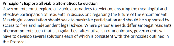 Governments must explore all viable alternatives to eviction, ensuring the meaningful and effective participation of residents in discussions regarding the future of the encampment. Meaningful consultation should seek to maximize participation and should be supported by access to free and independent legal advice. Where personal needs differ amongst residents of encampments such that a singular best alternative is not unanimous, governments will have to develop several solutions each of which is consistent with the principles outlined in this Protocol.