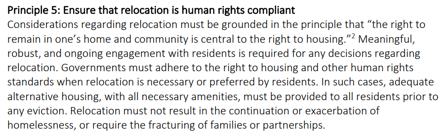  Principle 5: Ensure that relocation is human rights compliant Considerations regarding relocation must be grounded in the principle that “the right to remain in one’s home and community is central to the right to housing.”2 Meaningful, robust, and ongoing engagement with residents is required for any decisions regarding relocation. Governments must adhere to the right to housing and other human rights standards when relocation is necessary or preferred by residents. In such cases, adequate alternative housing, with all necessary amenities, must be provided to all residents prior to any eviction. Relocation must not result in the continuation or exacerbation of homelessness, or require the fracturing of families or partnerships. 